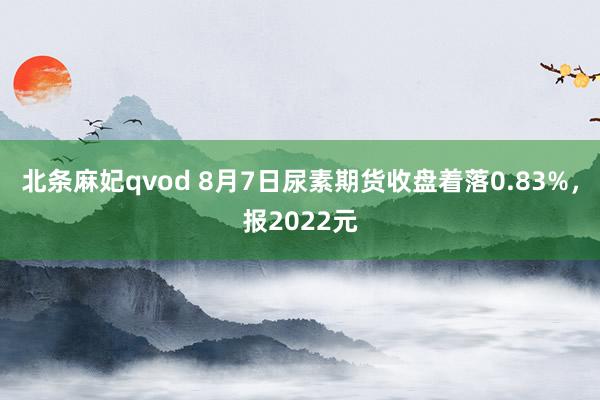 北条麻妃qvod 8月7日尿素期货收盘着落0.83%，报2022元