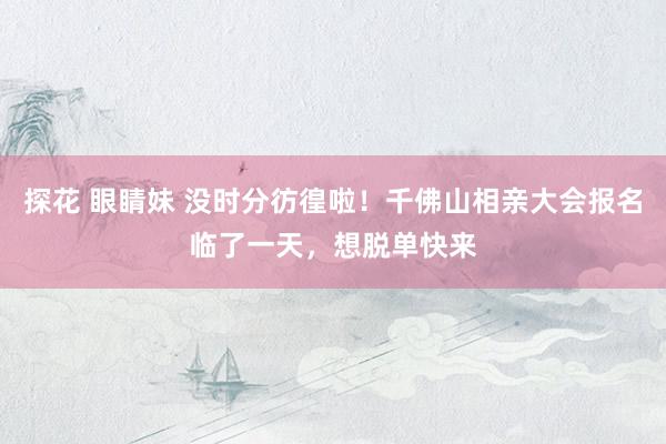 探花 眼睛妹 没时分彷徨啦！千佛山相亲大会报名临了一天，想脱单快来