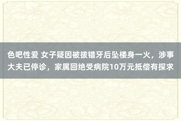 色吧性爱 女子疑因被拔错牙后坠楼身一火，涉事大夫已停诊，家属回绝受病院10万元抵偿有探求