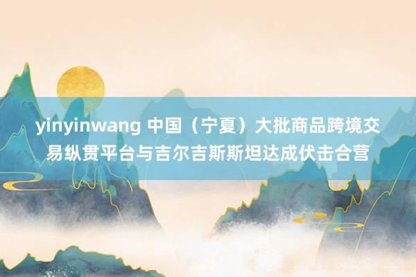 yinyinwang 中国（宁夏）大批商品跨境交易纵贯平台与吉尔吉斯斯坦达成伏击合营