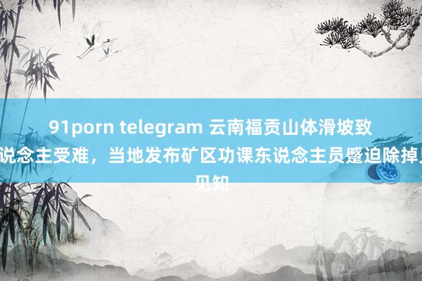 91porn telegram 云南福贡山体滑坡致5东说念主受难，当地发布矿区功课东说念主员蹙迫除掉见知