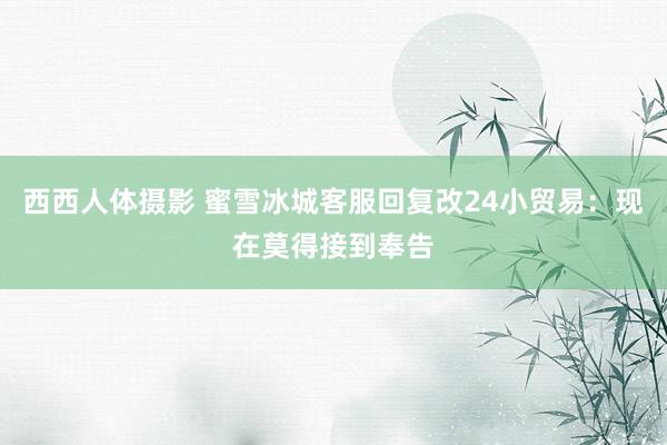 西西人体摄影 蜜雪冰城客服回复改24小贸易：现在莫得接到奉告