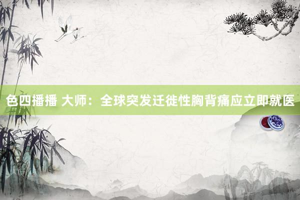 色四播播 大师：全球突发迁徙性胸背痛应立即就医