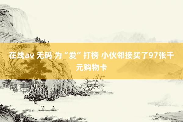 在线av 无码 为“爱”打榜 小伙邻接买了97张千元购物卡