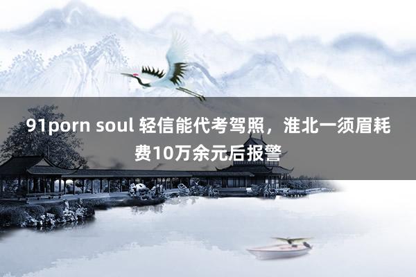 91porn soul ﻿轻信能代考驾照，淮北一须眉耗费10万余元后报警