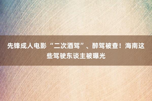 先锋成人电影 “二次酒驾”、醉驾被查！海南这些驾驶东谈主被曝光