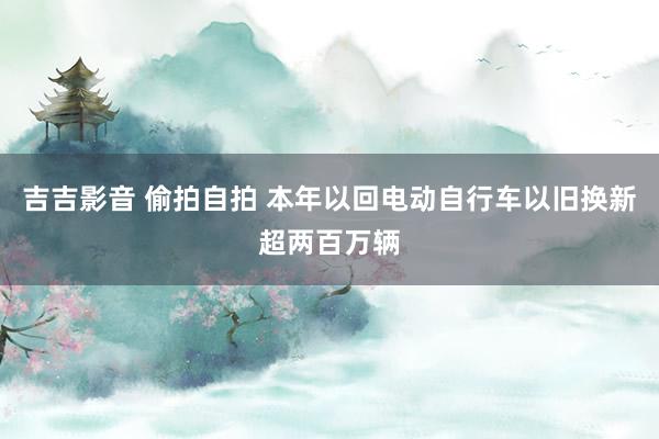 吉吉影音 偷拍自拍 本年以回电动自行车以旧换新超两百万辆