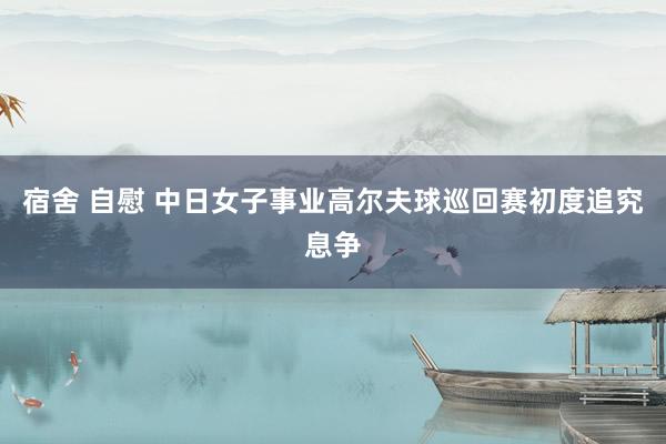 宿舍 自慰 中日女子事业高尔夫球巡回赛初度追究息争