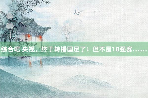 综合吧 央视，终于转播国足了！但不是18强赛……