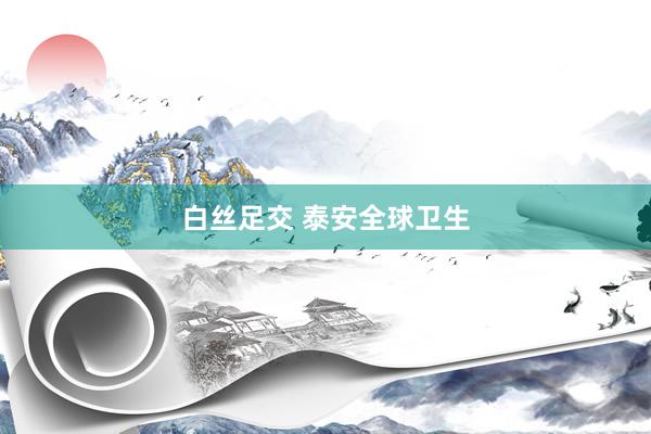 白丝足交 泰安全球卫生