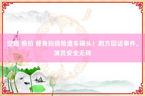 空姐 偷拍 替身拍摄险遭车碾头！剧方回话事件，演员安全无碍