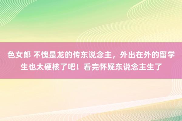 色女郎 不愧是龙的传东说念主，外出在外的留学生也太硬核了吧！看完怀疑东说念主生了