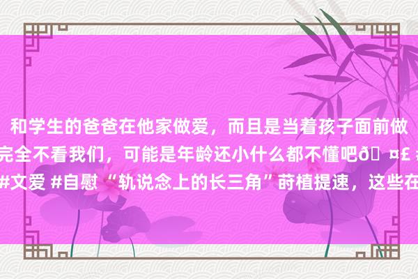 和学生的爸爸在他家做爱，而且是当着孩子面前做爱，太刺激了，孩子完全不看我们，可能是年龄还小什么都不懂吧🤣 #同城 #文爱 #自慰 “轨说念上的长三角”莳植提速，这些在建铁路名目的最新进展已公布