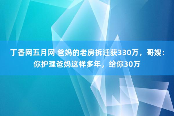 丁香网五月网 爸妈的老房拆迁获330万，哥嫂：你护理爸妈这样多年，给你30万