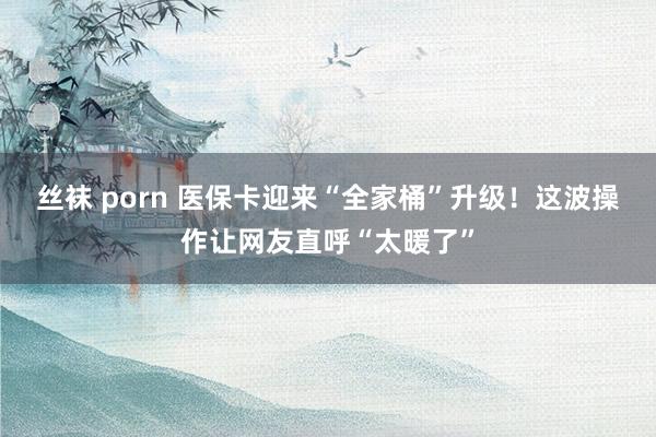 丝袜 porn 医保卡迎来“全家桶”升级！这波操作让网友直呼“太暖了”