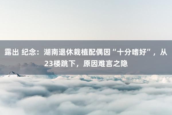 露出 纪念：湖南退休栽植配偶因“十分嗜好”，从23楼跳下，原因难言之隐