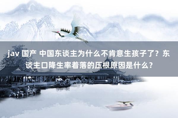 jav 国产 中国东谈主为什么不肯意生孩子了？东谈主口降生率着落的压根原因是什么？
