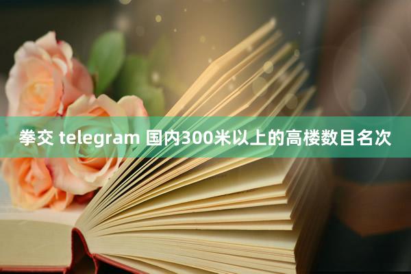 拳交 telegram 国内300米以上的高楼数目名次
