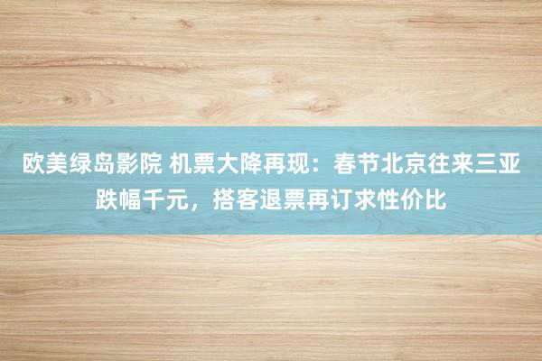 欧美绿岛影院 机票大降再现：春节北京往来三亚跌幅千元，搭客退票再订求性价比