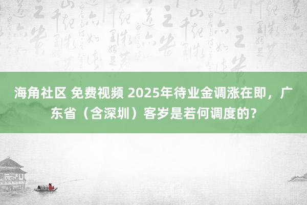 海角社区 免费视频 2025年待业金调涨在即，广东省（含深圳）客岁是若何调度的？