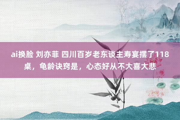 ai换脸 刘亦菲 四川百岁老东谈主寿宴摆了118桌，龟龄诀窍是，心态好从不大喜大悲