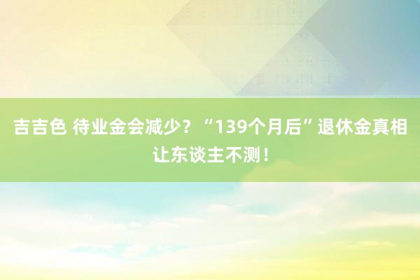 吉吉色 待业金会减少？“139个月后”退休金真相让东谈主不测！