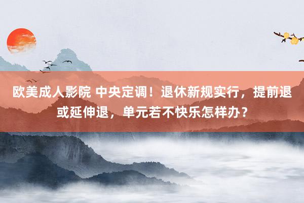 欧美成人影院 中央定调！退休新规实行，提前退或延伸退，单元若不快乐怎样办？