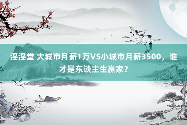 淫淫堂 大城市月薪1万VS小城市月薪3500，谁才是东谈主生赢家？