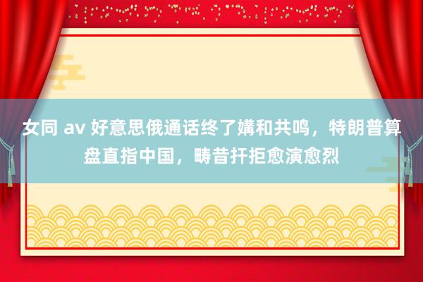 女同 av 好意思俄通话终了媾和共鸣，特朗普算盘直指中国，畴昔扞拒愈演愈烈