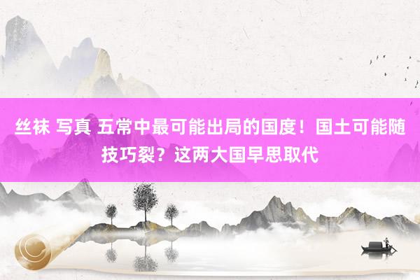 丝袜 写真 五常中最可能出局的国度！国土可能随技巧裂？这两大国早思取代