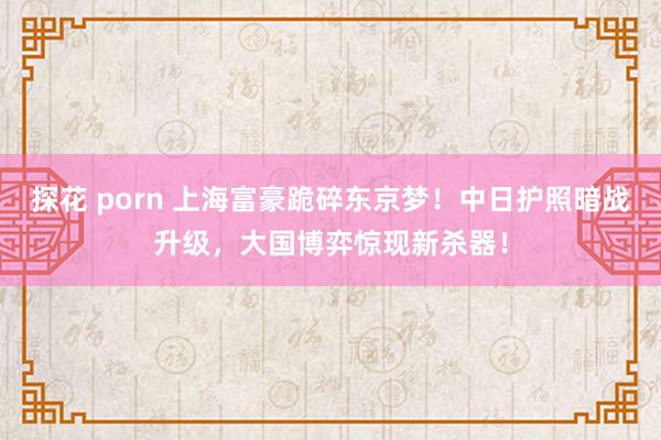 探花 porn 上海富豪跪碎东京梦！中日护照暗战升级，大国博弈惊现新杀器！