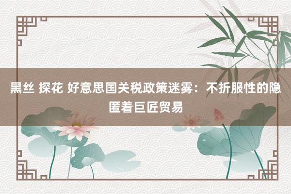 黑丝 探花 好意思国关税政策迷雾：不折服性的隐匿着巨匠贸易