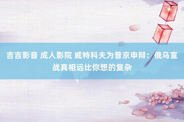 吉吉影音 成人影院 威特科夫为普京申辩：俄乌宣战真相远比你想的复杂
