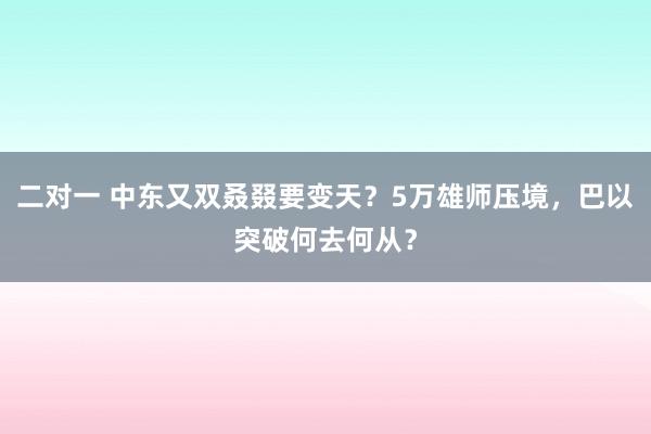 二对一 中东又双叒叕要变天？5万雄师压境，巴以突破何去何从？