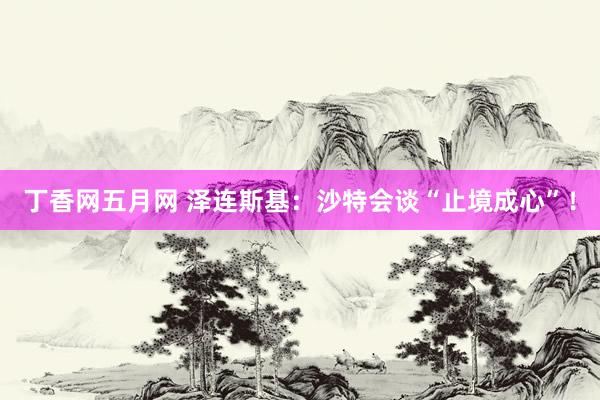 丁香网五月网 泽连斯基：沙特会谈“止境成心”！