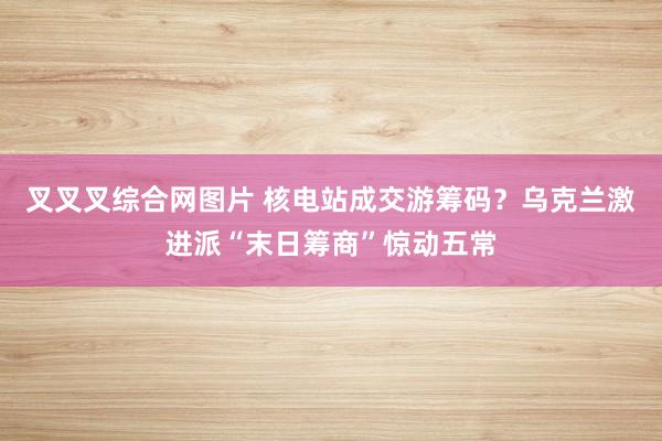 叉叉叉综合网图片 核电站成交游筹码？乌克兰激进派“末日筹商”惊动五常