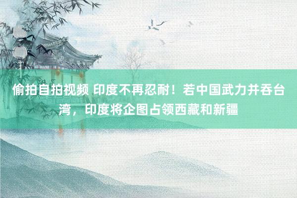 偷拍自拍视频 印度不再忍耐！若中国武力并吞台湾，印度将企图占领西藏和新疆