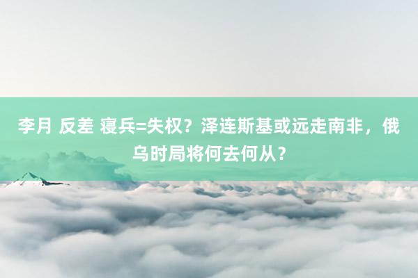 李月 反差 寝兵=失权？泽连斯基或远走南非，俄乌时局将何去何从？