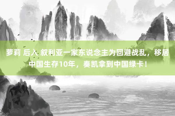 萝莉 后入 叙利亚一家东说念主为回避战乱，移居中国生存10年，奏凯拿到中国绿卡！