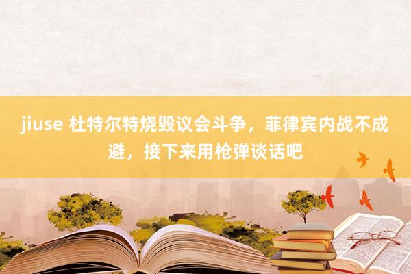 jiuse 杜特尔特烧毁议会斗争，菲律宾内战不成避，接下来用枪弹谈话吧