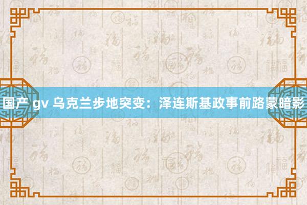 国产 gv 乌克兰步地突变：泽连斯基政事前路蒙暗影