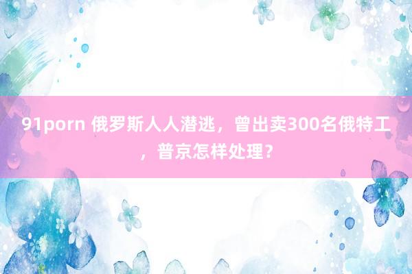 91porn 俄罗斯人人潜逃，曾出卖300名俄特工，普京怎样处理？