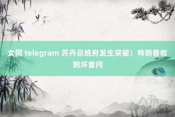 女同 telegram 苏丹总统府发生突破！特朗普收到坏音问