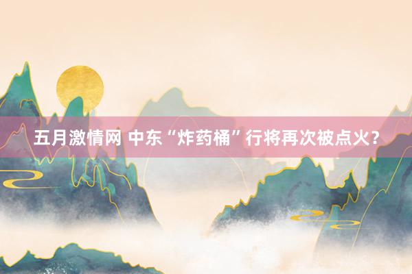 五月激情网 中东“炸药桶”行将再次被点火？