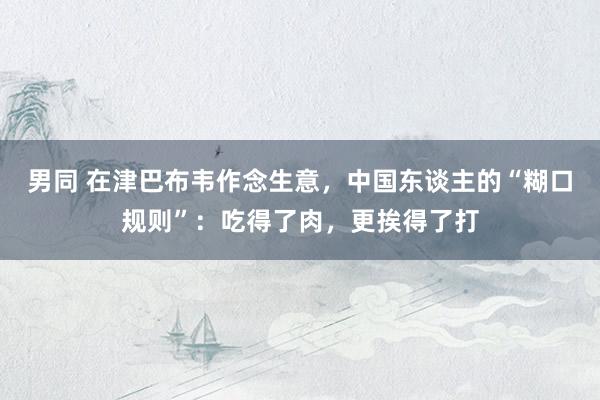 男同 在津巴布韦作念生意，中国东谈主的“糊口规则”：吃得了肉，更挨得了打