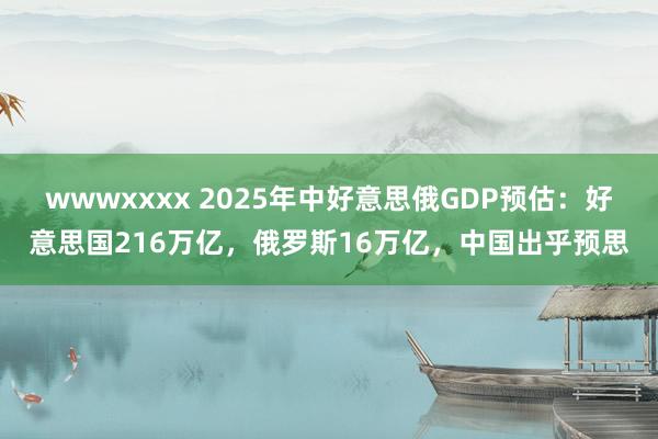 wwwxxxx 2025年中好意思俄GDP预估：好意思国216万亿，俄罗斯16万亿，中国出乎预思