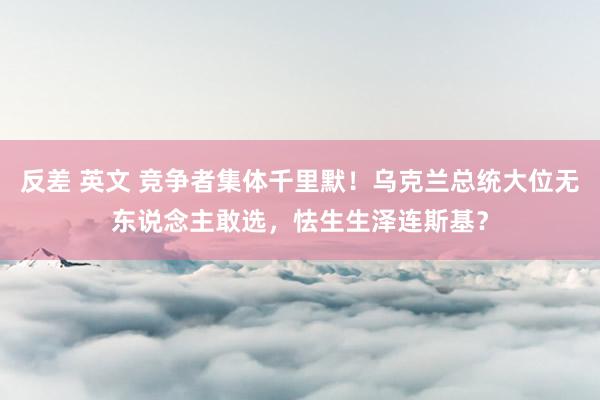 反差 英文 竞争者集体千里默！乌克兰总统大位无东说念主敢选，怯生生泽连斯基？