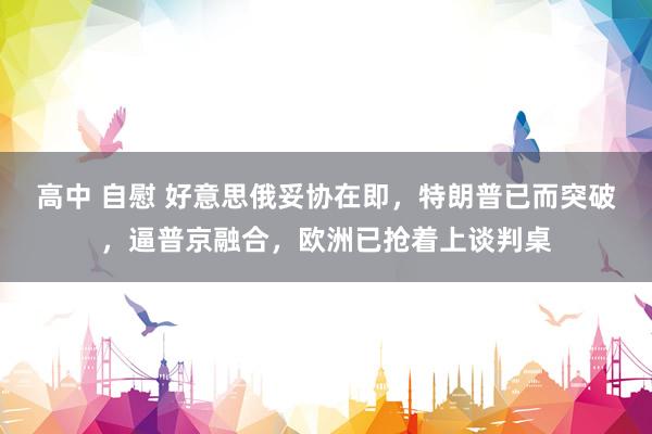 高中 自慰 好意思俄妥协在即，特朗普已而突破，逼普京融合，欧洲已抢着上谈判桌