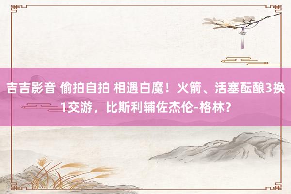 吉吉影音 偷拍自拍 相遇白魔！火箭、活塞酝酿3换1交游，比斯利辅佐杰伦-格林？