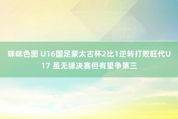 咪咪色图 U16国足蒙太古杯2比1逆转打败旺代U17 虽无缘决赛但有望争第三